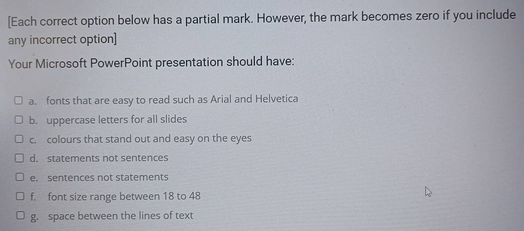 [Each correct option below has a partial mark. However, the mark becomes zero if you include 
any incorrect option] 
Your Microsoft PowerPoint presentation should have: 
a. fonts that are easy to read such as Arial and Helvetica 
b. uppercase letters for all slides 
c. colours that stand out and easy on the eyes 
d. statements not sentences 
e. sentences not statements 
f. font size range between 18 to 48
g. space between the lines of text