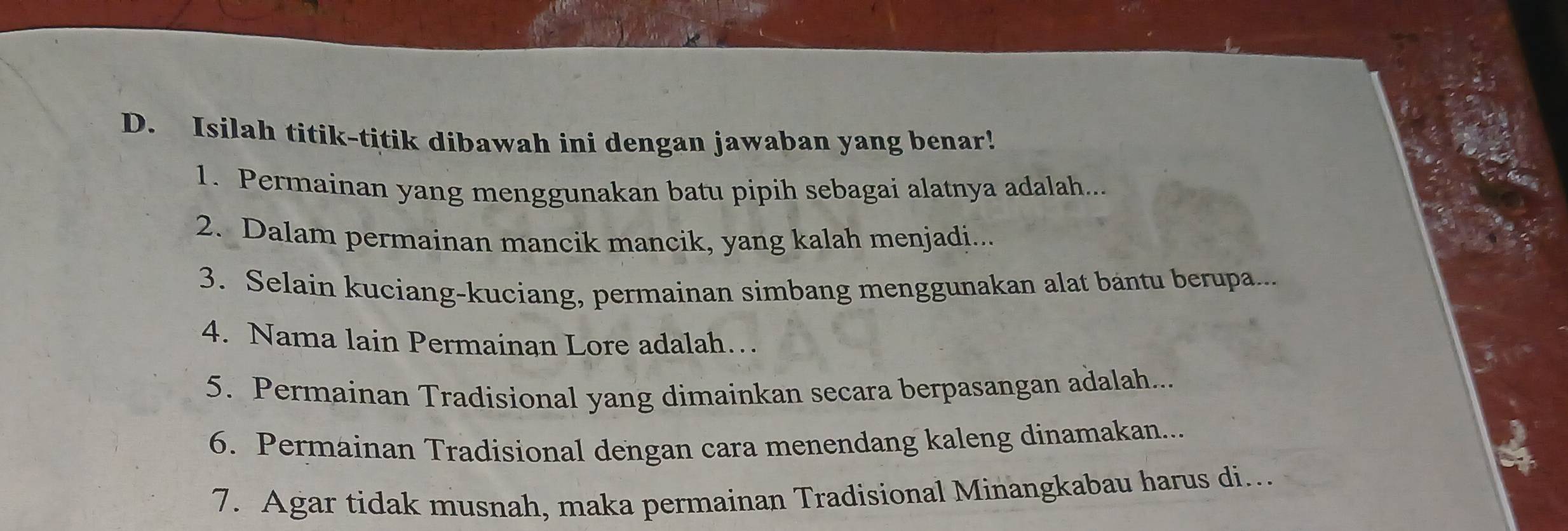 Isilah titik-titik dibawah ini dengan jawaban yang benar! 
1. Permainan yang menggunakan batu pipih sebagai alatnya adalah... 
2. Dalam permainan mancik mancik, yang kalah menjadi... 
3. Selain kuciang-kuciang, permainan simbang menggunakan alat bantu berupa... 
4. Nama lain Permainan Lore adalah… 
5. Permainan Tradisional yang dimainkan secara berpasangan adalah... 
6. Permainan Tradisional dengan cara menendang kaleng dinamakan... 
7. Agar tidak musnah, maka permainan Tradisional Minangkabau harus di...