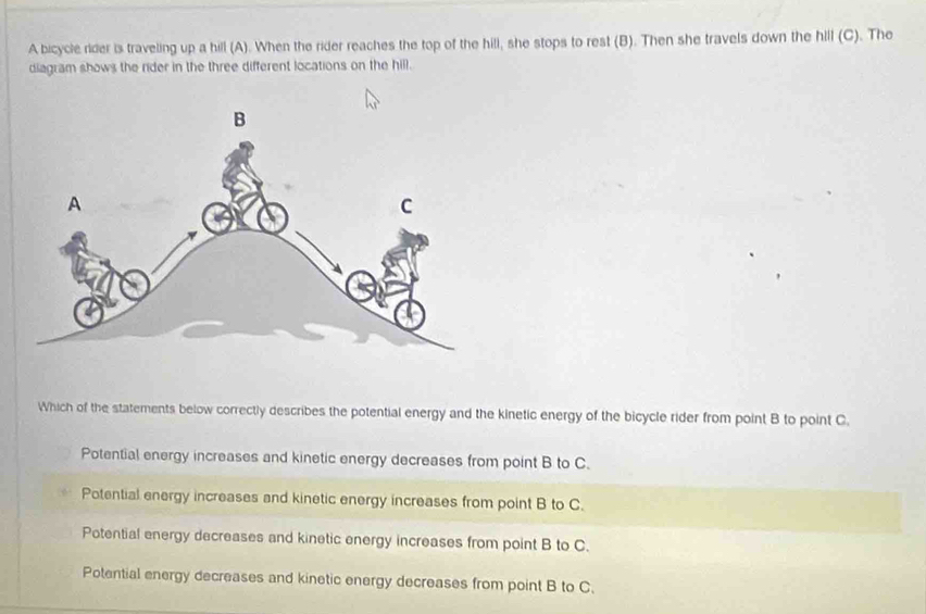 A bicycle rider is traveling up a hill (A). When the rider reaches the top of the hill, she stops to rest (B). Then she travels down the hill (C). The
diagram shows the rider in the three different locations on the hill.
Which of the statements below correctly describes the potential energy and the kinetic energy of the bicycle rider from point B to point C.
Potential energy increases and kinetic energy decreases from point B to C.
Potential energy increases and kinetic energy increases from point B to C.
Potential energy decreases and kinetic energy increases from point B to C.
Potential energy decreases and kinetic energy decreases from point B to C.