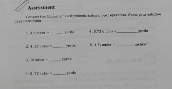 Assessment 
Convert the following measurements using proper operation. Show your solution 
in each number. 
1. 3 meters = _ yards 4. 5.72 inches =_  yards
2. 4. 27 inches =_  yards 5. 1 ½ meter =_  inches
3. 18 inches = _ yards
4. 5. 72 inches = _ yards