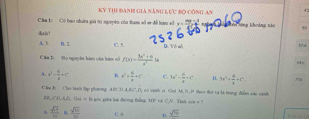 Kỳ THI đảNH GIà nănG Lực Bộ cônG An
43
Câu 1: Có bao nhiêu giá trị nguyên của tham số m đễ hàm số y= (mx+4)/m+4  nghich biàn tên nìng khoảng xác 50
djnh?
A. 3. B. 2. C. 5. D. Vô sô. 57d
Câu 2: Họ nguyên hàm của hàm số f(x)= (3x^4+6)/x^2 1a
64∞
A. x^3- 6/x +C. B. x^3+ 6/x +C. C. 3x^3- 6/x +C. D. 3x^3+ 6/x +C. 71:b
Câu 3: Cho hình lập phưong ABCDA, B_1B_D có cạnh ư. Gọi M,N, P theo thứ tự là trung điểm các cạnh
BB_1,CD,A_1D_1.Goive la góc giữa hai đường thắng MP và CN. Tinh cos ∞ ?
A.  sqrt(15)/10  B.  sqrt(30)/20  C. 0 D. _ sqrt(70) Bập ăn t