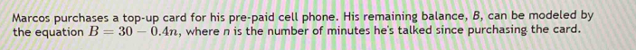 Marcos purchases a top-up card for his pre-paid cell phone. His remaining balance, B, can be modeled by 
the equation B=30-0.4n , where n is the number of minutes he's talked since purchasing the card.