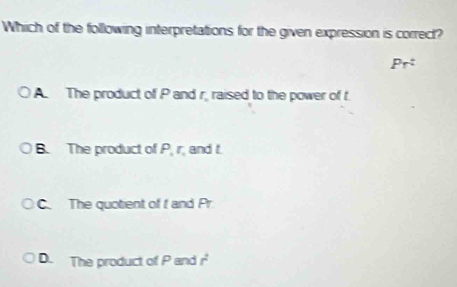 Which of the following interpretations for the given expression is correct?
prt
A. The product of P and r. raised to the power of t
B. The product of P, r, and t.
C. The quotient of f and Pr
D. The product of P and r^2