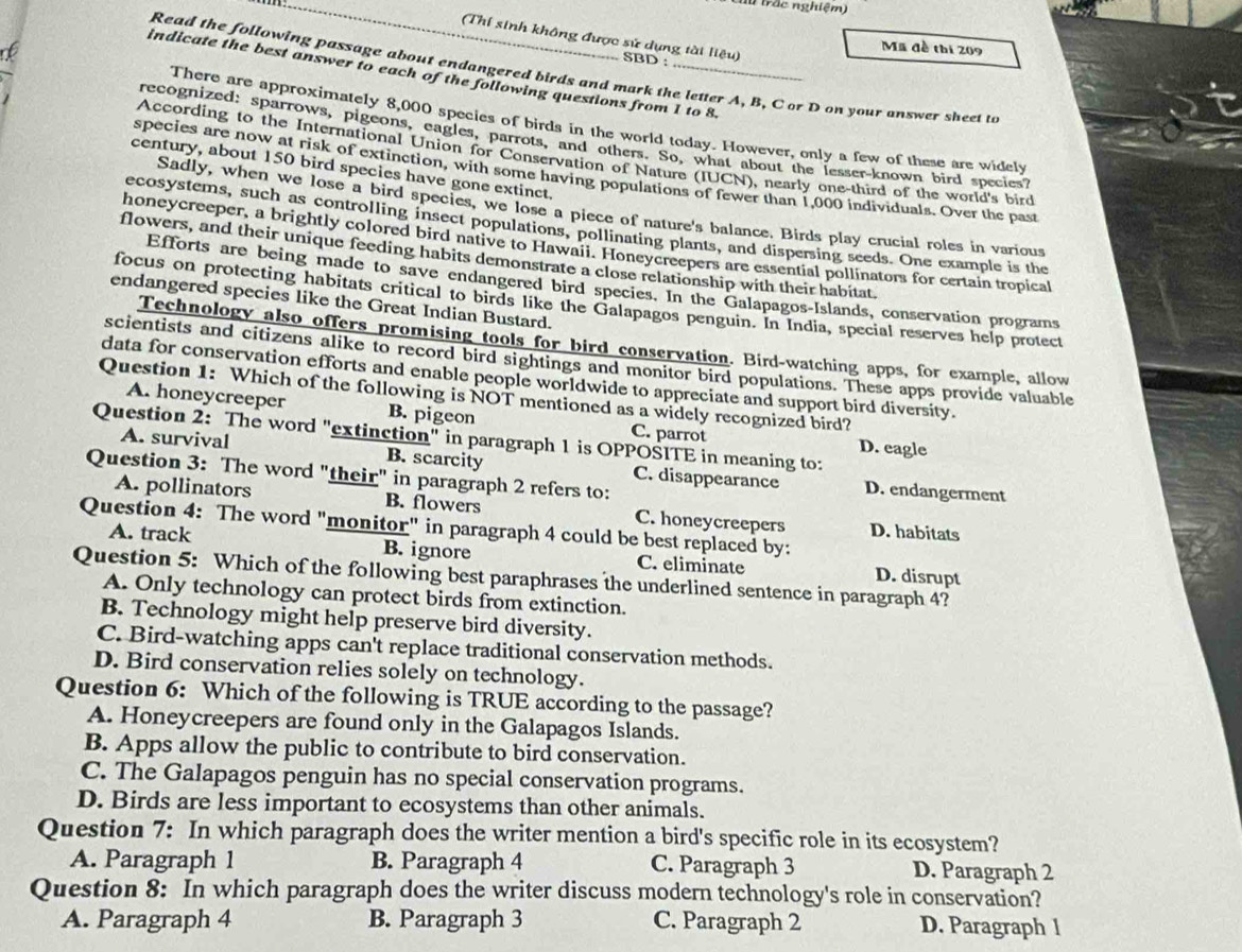 tu trắc nghiệm)
(Thí sinh không được sử dụng tài liệu) SBD :
Mã đề thi 209
Read the following passage about endangered birds and mark the letter A, B, C or D on your answer sheet to
indicate the best answer to each of the following questions from 1 to 8.
There are approximately 8,000 species of birds in the world today. However, only a few of these are widely
recognized: sparrows, pigeons, eagles, parrots, and others. So, what about the lesser-known bird species
According to the International Union for Conservation of Nature (IUCN), nearly one-third of the world's bird
century, about 150 bird species have gone extinct.
species are now at risk of extinction, with some having populations of fewer than 1,000 individuals. Over the past
Sadly, when we lose a bird species, we lose a piece of nature's balance. Birds play crucial roles in various
ecosystems, such as controlling insect populations, pollinating plants, and dispersing seeds. One example is the
honeycreeper, a brightly colored bird native to Hawaii. Honeycreepers are essential pollinators for certain tropical
flowers, and their unique feeding habits demonstrate a close relationship with their habitat.
Efforts are being made to save endangered bird species. In the Galapagos-Islands, conservation programs
endangered species like the Great Indian Bustard.
focus on protecting habitats critical to birds like the Galapagos penguin. In India, special reserves help protect
Technology also offers promising tools for bird conservation. Bird-watching apps, for example, allow
scientists and citizens alike to record bird sightings and monitor bird populations. These apps provide valuable
data for conservation efforts and enable people worldwide to appreciate and support bird diversity.
Question 1: Which of the following is NOT mentioned as a widely recognized bird?
A. honeycreeper B. pigeon C. parrot D. eagle
Question 2: The word "extinction" in paragraph 1 is OPPOŠITE in meaning to:
A. survival B. scarcity C. disappearance D. endangerment
Question 3: The word "their" in paragraph 2 refers to:
A. pollinators B. flowers C. honeycreepers D. habitats
Question 4: The word "monitor" in paragraph 4 could be best replaced by:
A. track B. ignore C. eliminate D. disrupt
Question 5: Which of the following best paraphrases the underlined sentence in paragraph 4?
A. Only technology can protect birds from extinction.
B. Technology might help preserve bird diversity.
C. Bird-watching apps can't replace traditional conservation methods.
D. Bird conservation relies solely on technology.
Question 6: Which of the following is TRUE according to the passage?
A. Honeycreepers are found only in the Galapagos Islands.
B. Apps allow the public to contribute to bird conservation.
C. The Galapagos penguin has no special conservation programs.
D. Birds are less important to ecosystems than other animals.
Question 7: In which paragraph does the writer mention a bird's specific role in its ecosystem?
A. Paragraph 1 B. Paragraph 4 C. Paragraph 3 D. Paragraph 2
Question 8: In which paragraph does the writer discuss modern technology's role in conservation?
A. Paragraph 4 B. Paragraph 3 C. Paragraph 2 D. Paragraph 1