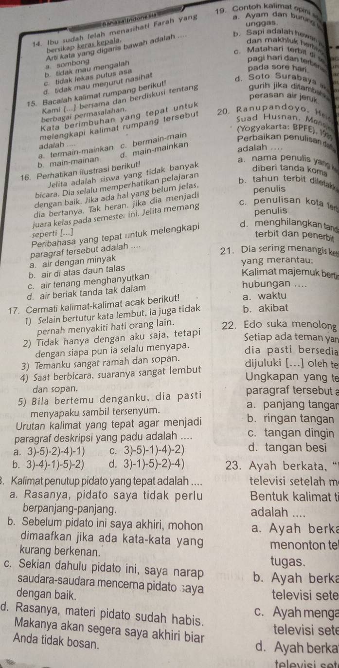 Baasal Indone si
19. Contoh kalimat opini 
unggas.
14. Ibu sudah lelah menasihati Farah yang a. Ayam dan buring 
bersikap keras kepala.
dan   a  h l    h r
a sombong Arti kata yang digaris bawah adalah .... b. Sapi adalah hewan
c.Matahari terbit di s
b. tidak mau mengalah
pagi harí dan terber 
pada sore har
c. tidak lekas putus asa
d. tidak mau meŋurut nasihat
d. Soto Surabaya 
15. Bacalah kalimat rumpang berikut!  
perasan air jeruk
Kami [...] bersama dan berdiskusi tentang
gurih jika ditamba 
berbagai permasalahan.
Kata berimbuhan yang tepat untuk
Suad Husnan, Mona
melengkapi kalimat rumpang tersebut 20. Ranupandoyo, H
(Yogyakarta: BPFE), 198
a. termain-mainkan c. bermain-main
Perbaikan penulisan da
adalah....
d. main-mainkan
adalah ....
b. main-mainan
16. Perhatikan ilustrasi berikut!
a. nama penulis yang 
Jelita adalah siswa yang tidak banyak
diberi tanda koma
bicara. Dia selalu memperhatikan pelajaran
b. tahun terbit diletak 
dengan baik. Jika ada hal yang belum jelas.
dia bertanya. Tak heran. jika dia menjadi penulis
c. penulisan kota t
penulis
juara kelas pada semester ini. Jelita memang
seperti [...]
Peribahasa yang tepat untuk melengkapi d. menghilangkan tand
terbit dan penerbit
paragraf tersebut adalah ....
21. Dia sering menangis ket
a. air dengan minyak
yang merantau.
b. air di atas daun talas
c. air tenang menghanyutkan
Kalimat majemuk bertir
d. air beriak tanda tak dalam
hubungan ...
17. Cermati kalimat-kalimat acak berikut! a. waktu
1) Selain bertutur kata lembut, ia juga tidak b. akibat
pernah menyakiti hati orang lain. 22. Edo suka menolong
2) Tidak hanya dengan aku saja, tetapi
Setiap ada teman yan
dengan siapa pun ia selalu menyapa.
dia pasti bersedia
3) Temanku sangat ramah dan sopan.
dijuluki [...] oleh te
4) Saat berbicara, suaranya sangat lembut
Ungkapan yang te
dan sopan.
5) Bila bertemu denganku, dia pasti paragraf tersebut a
menyapaku sambil tersenyum.
a. panjang tangar
Urutan kalimat yang tepat agar menjadi b. ringan tangan
paragraf deskripsi yang padu adalah ....
c. tangan dingin
a. 3 )-5)-2 -4)-1) C. 3)-5)-1)-4)-2)
d. tangan besi
b. 3)-4)-1)- · 5)-2 d. 3)-1)-5)-2)-4) 23. Ayah berkata, “
. Kalimat penutup pidato yang tepat adalah .... televisi setelah m
a. Rasanya, pidato saya tidak perlu Bentuk kalimat ti
berpanjang-panjang. adalah ....
b. Sebelum pidato ini saya akhiri, mohon a. Ayah berka
dimaafkan jika ada kata-kata yang menonton te
kurang berkenan.
tugas.
c. Sekian dahulu pidato ini, saya narap b. Ayah berka
saudara-saudara mencerna pidato saya
dengan baik. televisi sete
c. Ayah menga
d. Rasanya, materi pidato sudah habis.
Makanya akan segera saya akhiri biar
televisi sete
Anda tidak bosan.
d. Ayah berka
televisi set