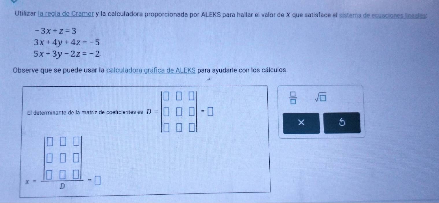 Utilizar la regla de Cramer y la calculadora proporcionada por ALEKS para hallar el valor de X que satisface el sistema de ecuaciones lineales:
-3x+z=3
3x+4y+4z=-5
5x+3y-2z=-2. 
Observe que se puede usar la calculadora gráfica de ALEKS para ayudarle con los cálculos. 
El determinante de la matriz de coeficientes es D=beginbmatrix □ &□ &□  □ &□ &□  □ &□ &□ endbmatrix =□
 □ /□   sqrt(□ )
X
beginarrayr □ □  □ □ □  x= □ □ □ /□  =□ endarray