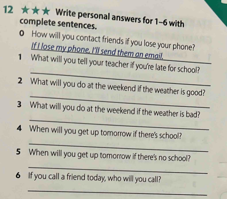 12 ★ a Write personal answers for 1-6 with 
complete sentences. 
0 How will you contact friends if you lose your phone? 
If I lose my phone, I’ll send them an email. 
_ 
1 What will you tell your teacher if you're late for school? 
_ 
2 What will you do at the weekend if the weather is good? 
_ 
3 What will you do at the weekend if the weather is bad? 
_ 
4 When will you get up tomorrow if there's school? 
5 When will you get up tomorrow if there's no school? 
_ 
6 If you call a friend today, who will you call? 
_