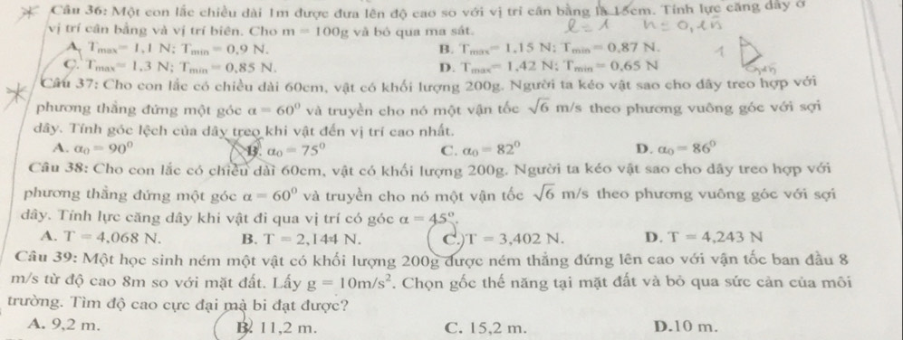 Một con lắc chiều dài 1m được đưa lên độ cao so với vị tri cần bằng là 15cm. Tính lực căng dây ở
vị trí cân bằng và vị trí biên. Cho m=100g và bỏ qua ma sát.
A, T_max=1,1N;T_min=0.9N. B. T_max=1.15N:T_min=0.87N.
C. T_max=1.3N;T_min=0.85N. D. T_max=1.42N;T_min=0.65N
Cầu 37: Cho con lắc có chiều dài 60cm, vật có khối lượng 200g. Người ta kéo vật sao cho đây treo hợp với
phương thắng đứng một góc a=60° và truyền cho nó một vận tốc sqrt(6) m/s theo phương vuông góc với sợi
dây. Tính góc lệch của dây treo khi vật đến vị trí cao nhất.
A. alpha _0=90° B. a_0=75° C. a_0=82° D. a_0=86°
Câu 38: Cho con lắc có chiều dài 60cm, vật có khối lượng 200g. Người ta kéo vật sao cho dây treo hợp với
phương thẳng đứng một góc alpha =60° và truyền cho nó một vận tốc sqrt(6)m/s 's theo phương vuông góc với sợi
dây. Tính lực căng dây khi vật đi qua vị trí có góc alpha =45°
A. T=4,068N. B. T=2,144N. C. T=3,402N. D. T=4,243N
Câu 39: Một học sinh ném một vật có khối lượng 200g được ném thẳng đứng lên cao với vận tốc ban đầu 8
m/s từ độ cao 8m so với mặt đất. Lấy g=10m/s^2. Chọn gốc thế năng tại mặt đất và bỏ qua sức cản của môi
trường. Tìm độ cao cực đại mà bi đạt được?
A. 9,2 m. B. 11,2 m. C. 15,2 m. D.10 m.