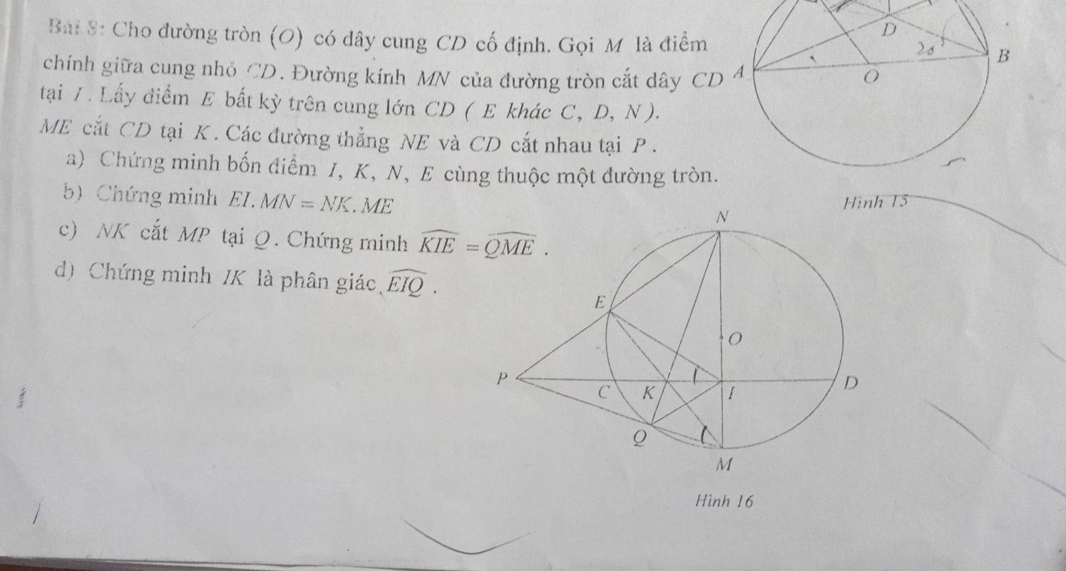 Cho đường tròn (O) có dây cung CD cố định. Gọi Mô là điểm 
chính giữa cung nhỏ CD. Đường kính MN của đường tròn cắt dây CD
tại / . Lấy điểm E bất kỳ trên cung lớn CD ( E khác C, D, N ).
ME cắt CD tại K . Các đường thẳng NE và CD cắt nhau tại P .
a) Chứng minh bốn điểm J, K, N, E cùng thuộc một đường tròn.
b) Chứng minh EI.MN=NK.ME 15
c) NK cắt MP tại Q. Chứng minh 
d) Chứng minh IK là phân giác、 widehat EIQ.
Hình 16