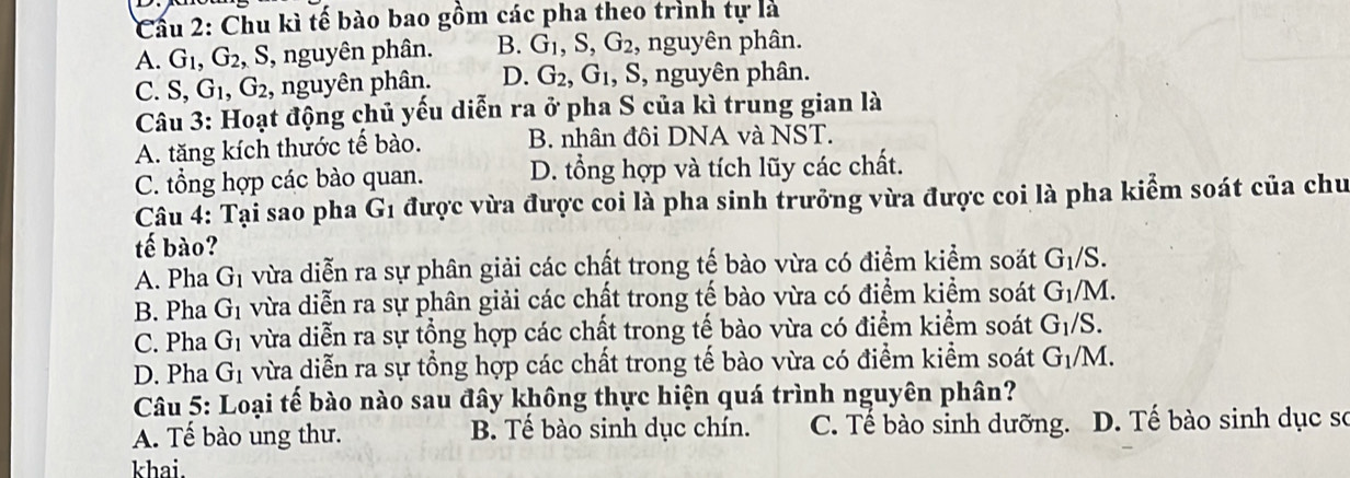 Cầu 2: Chu kì tế bào bao gồm các pha theo trình tự là
A. G_1, G_2 , S, nguyên phân. B. G_1, S, G_2 , nguyên phân.
C. S, G_1, G_2 , nguyên phân. D. G_2, G_1 , S, nguyên phân.
Câu 3: Hoạt động chủ yếu diễn ra ở pha S của kì trung gian là
A. tăng kích thước tế bào. B. nhân đôi DNA và NST.
C. tổng hợp các bào quan. D. tổng hợp và tích lũy các chất.
Câu 4: Tại sao pha G1 được vừa được coi là pha sinh trưởng vừa được coi là pha kiểm soát của chu
tế bào?
A. Pha (J n vừa diễn ra sự phân giải các chất trong tế bào vừa có điểm kiểm soát G_1/S.
B. Pha G_1 vừa diễn ra sự phân giải các chất trong tế bào vừa có điểm kiểm soát G_1/M.
C. Pha G_1 vừa diễn ra sự tổng hợp các chất trong tế bào vừa có điểm kiểm soát G_1/S.
D. Pha G_1 vừa diễn ra sự tổng hợp các chất trong tế bào vừa có điểm kiểm soát G_1/M. 
Câu 5: Loại tế bào nào sau đây không thực hiện quá trình nguyên phân?
A. Tế bào ung thư. B. Tế bào sinh dục chín. C. Tế bào sinh dưỡng. D. Tế bào sinh dục sơ
khai.