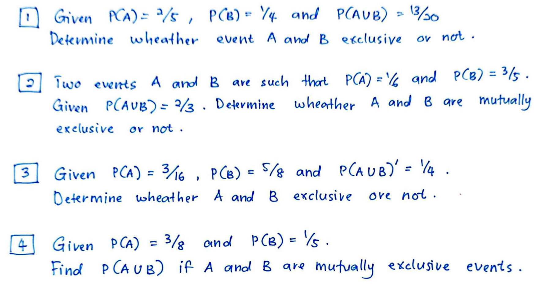 Given P(A)=2/5, P(B)=1/4 and P(A∪ B)= 13/20 
Determine wheather event A and B exclusive or not. 
Two events A and B are such that P(A)=1/6 and P(B)=3/5. 
Given P(A∪ B)=2/3. Determine wheather A and B are mutually 
exelusive or not. 
Given P(A)=3/16, P(B)=5/8 and P(A∪ B)'=1/4. 
Determine wheather A and B exclusive ore not. 
4 Given P(A)=3/8 and P(B)=1/5. 
Find P(A∪ B) if A and B are mutually exclusive events.