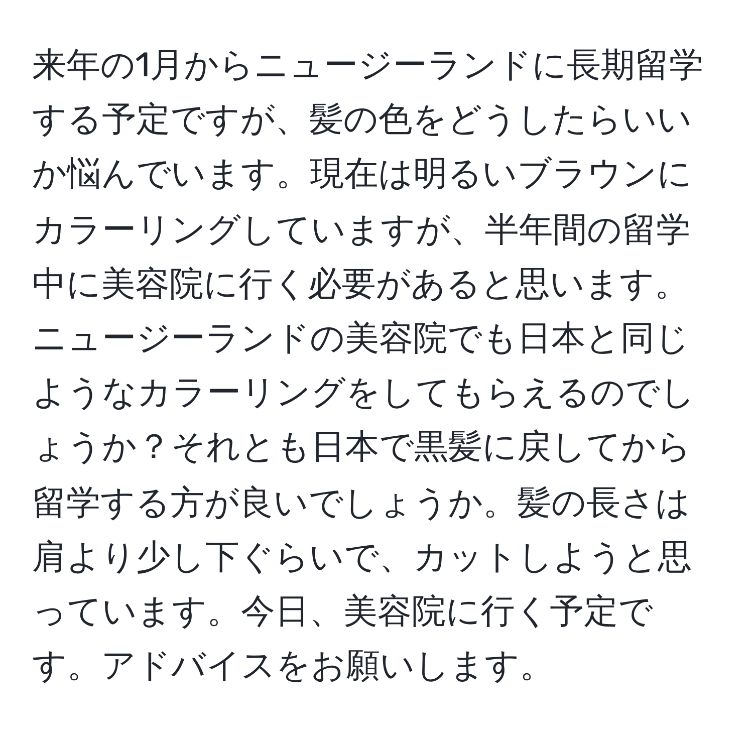 来年の1月からニュージーランドに長期留学する予定ですが、髪の色をどうしたらいいか悩んでいます。現在は明るいブラウンにカラーリングしていますが、半年間の留学中に美容院に行く必要があると思います。ニュージーランドの美容院でも日本と同じようなカラーリングをしてもらえるのでしょうか？それとも日本で黒髪に戻してから留学する方が良いでしょうか。髪の長さは肩より少し下ぐらいで、カットしようと思っています。今日、美容院に行く予定です。アドバイスをお願いします。