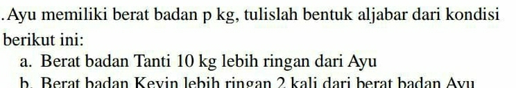 .Ayu memiliki berat badan p kg, tulislah bentuk aljabar dari kondisi 
berikut ini: 
a. Berat badan Tanti 10 kg lebih ringan dari Ayu 
b. Berat badan Kevin lebih ringan 2 kali dari berat badan Avu