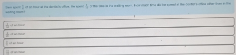 waiting room? Sam spent of an hour at the dentist's office. He spent  1/10  of the time in the waiting room. How much time did he spend at the dealst's office other than in the
 1/12  of an hour
 1/20  of an hour
 1/4  n am hou
 11/12  of an hour