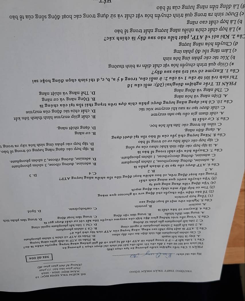 trường thịt trần nhân tông Đề Kiêm tra sinh học 10
Năm HọC 2024 - 2025
Thời gian làm bài: 15 phút
(Không kể thời gian giao đề)
Mã đề 004
Họ tên thí sinh:
_
PHÀN L Câu trấc nghiệm nhiều phương án lựa chọn (8đ)
Thí sinh trả lời từ cầu 1 đến cầu 10: mỗi cầu hỏi thí sinh chỉ được chọn 1 phương án
Cầu 1. Liên kết P - Pở trong phân tử ATP rất để bị phá vỡ để giải phóng năng lượng, nguyên nhân là do?
A. Đây là liên kết mạnh B. Phần tử ATP
C. Các nhóm phosphate đều tích điện âm nên đầy nhau D. Phần tử overline TP là chất giàu năng lượng
Cầu 2. ATP là một hợp chất cao năng, năng lượng của ATP tích lũy chủ yếu ở? có chứa 3 nhóm phosphate
A. 2 liên kết giữa 2 nhóm phosphate ở ngoài cùng B. Cå 3 nhóm phosphate
C. 2 liên kết phosphate gần phân tử đường D. Chỉ 1 liên kết phosphate ngoài cùng
Cầu 3. Vùng cầu trúc không gian đặc biệt của enzyme chuyên liên kết với cơ chất được gọi là
A. trung tâm điều khiển B. trung tâm vận động C. trung tâm hoạt động D. trung tâm phân tích
Cầu 4. Enzyme có bản chất là C. carbohydrate.
D. lipid.
A. nucleic B. protein.
Câu 5. Nghiên cứu một số hoạt động sau
(1) Tổng hợp protein
(2) Tể bào thận vận chuyển chủ động ure và glucozo qua màng
(3) Tim co bóp đẩy máu chảy vào động mạch
(4) Vận động viên đang nâng quả tạ
(5) Vận chuyển nước qua màng sinh chất
Trong các boạt động trên, có bao nhiêu hoạt động tiêu tốn nhiều năng lượng ATP? D. 3
C. 4
A. 5 B. 2
Câu 6. ATP được cấu tạo từ 3 thành phần là
A. adenine, đường deoxyribose, 3 nhóm phosphate B. adenine, đường ribose, 3 nhóm phosphate
C. adenine, đường deoxyribose, 1 nhóm phosphate. D. adenine, đường ribose, 2 nhóm phosphate.
Câu 7. Chuyển hóa vật chất trong tế bào là
A. là tập hợp các đặc tính khác nhau của sự sống B. tập hợp các dạng năng lượng có trong tế bào.
C. tập hợp các chất hữu cơ có trong tế bào D. tập hợp các phản ứng sinh hóa xày ra trong t
Câu 8. Năng lượng chủ yếu của tế bào tồn tại dưới dạng
B. cơ năng
A. dạng điện năng.
C. tiềm ẩn trong các liên kết hóa học. D. dạng nhiệt năng.
Câu 9. Cơ chất là
A. chất tham gia cấu tạo nên enzyme B. chất giúp enzyme hình thành liên kết
C. chất được tạo ra sau khi enzyme xúc tác D. chất chịu tác động của enzyme
Câu 10. Có hai dạng năng lượng được phân chia dựa trên trạng thái tồn tại của chúng là
A. Điện năng và hóa năng B. Động năng và cơ năng
C. Thế năng và động năng D. Thế năng và nhiệt năng
PHÀN II. Trắc nghiệm đúng/sai (2đ): mỗi câu 1đ
Thí sinh trả lời từ câu 1 và câu 2: ở mỗi câu, trong 4 ý a, b, c, d thí sinh chọn đúng hoặc sai
Câu 1. Enzyme có vai trò nào sau đây?
a) Giúp quá trình chuyển hóa vật chất diển ra bình thường
b) Xúc tác các phản ứng hóa sinh
c) Làm tăng tốc độ phản ứng
d) Chuyển hóa năng lượng
Câu 2. Khi nói về ATP, phát biểu nào sau đây là chính xác?
a) Là hợp chất chứa nhiều năng lượng nhất trong tế bào
b) Là hợp chất cao năng
c) Được sinh ra trong quá trình chuyển hóa vật chất và sử dụng trong các hoạt động sống của tế bào
d) Là đồng tiền năng lượng của tế bào
Dét