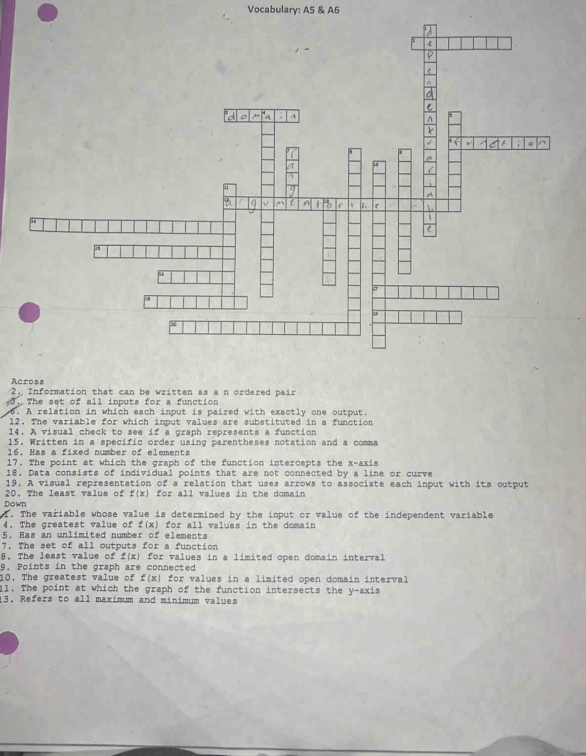 Vocabulary: A5 & A6 
Across 
2. Information that can be written as a n ordered pair 
3. The set of all inputs for a function 
6. A relation in which each input is paired with exactly one output. 
12. The variable for which input values are substituted in a function 
14. A visual check to see if a graph represents a function 
15. Written in a specific order using parentheses notation and a comma 
16. Has a fixed number of elements 
17. The point at which the graph of the function intercepts the x-axis 
18. Data consists of individual points that are not connected by a line or curve 
19. A visual representation of a relation that uses arrows to associate each input with its output 
20. The least value of f(x) for all values in the domain 
Down 
1. The variable whose value is determined by the input or value of the independent variable 
4. The greatest value of f(x) for all values in the domain 
5. Has an unlimited number of elements 
7. The set of all outputs for a function 
8. The least value of f(x) for values in a limited open domain interval 
9. Points in the graph are connected 
10. The greatest value of f(x) for values in a limited open domain interval 
11. The point at which the graph of the function intersects the y-axis 
13. Refers to all maximum and minimum values