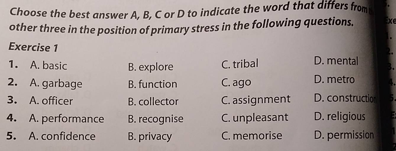 Choose the best answer A, B, C or D to indicate the word that differs fromt
other three in the position of primary stress in the following questions.
Exe
.
Exercise 1
2.
1. A. basic B. explore C. tribal
D. mental 3.
2. A. garbage B. function C. ago
D. metro
4.
3. A. officer B. collector C. assignment D. construction 5.
4. A. performance B. recognise C. unpleasant D. religious 5
5. A. confidence B. privacy C. memorise D. permission