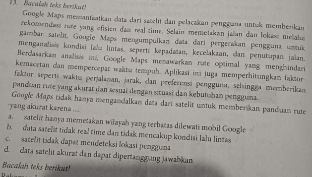 Bacalah teks berikut!
Google Maps memanfaatkan data dari satelit dan pelacakan pengguna untuk memberikan
rekomendasi rute yang efisien dan real-time. Selain memetakan jalan dan lokasi melalui
gambar satelit, Google Maps mengumpulkan data dari pergerakan pengguna untuk
menganalisis kondisi lalu lintas, seperti kepadatan, kecelakaan, dan penutupan jalan.
Berdasarkan analisis ini, Google Maps menawarkan rute optimal yang menghindari
kemacetan dan mempercepat waktu tempuh. Aplikasi ini juga memperhitungkan faktor-
faktor seperti waktu perjalanan, jarak, dan preferensi pengguna, sehingga memberikan
panduan rute yang akurat dan sesuai dengan situasi dan kebutuhan pengguna.
Google Maps tidak hanya mengandalkan data dari satelit untuk memberikan panduan rute
yang akurat karena ....
a. satelit hanya memetakan wilayah yang terbatas dilewati mobil Google
b. data satelit tidak real time dan tidak mencakup kondisi lalu lintas
c. satelit tidak dapat mendeteksi lokasi pengguna
d. data satelit akurat dan dapat dipertanggung jawabkan
Bacalah teks berikut!