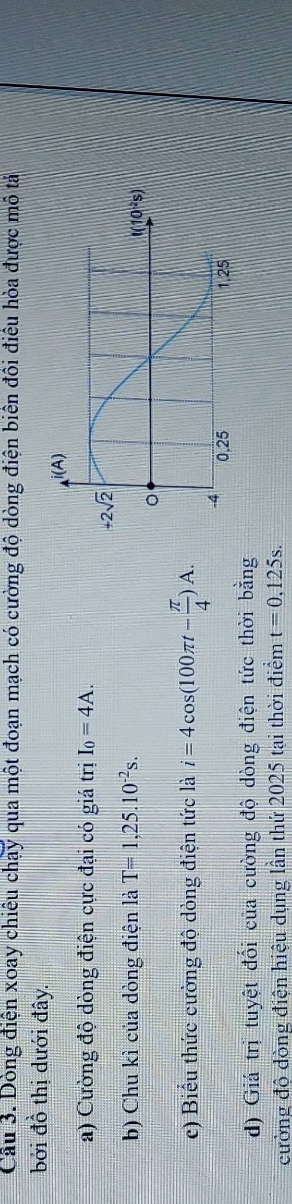Cầu 3. Dòng điện xoay chiêu chạy qua một đoạn mạch có cường độ dòng điện biên đôi điều hòa được mô tả
bởi đồ thị dưới đây.
a) Cường độ dòng điện cực đại có giá trị I_0=4A.
b) Chu kì của dòng điện là T=1,25.10^(-2)s.
c) Biểu thức cường độ dòng điện tức là i=4cos (100π t- π /4 )A.
d) Giá trị tuyệt đối của cường độ dòng điện tức thời bằng
cường độ dòng điện hiệu dụng lần thứ 2025 tại thời điểm t=0,125s.