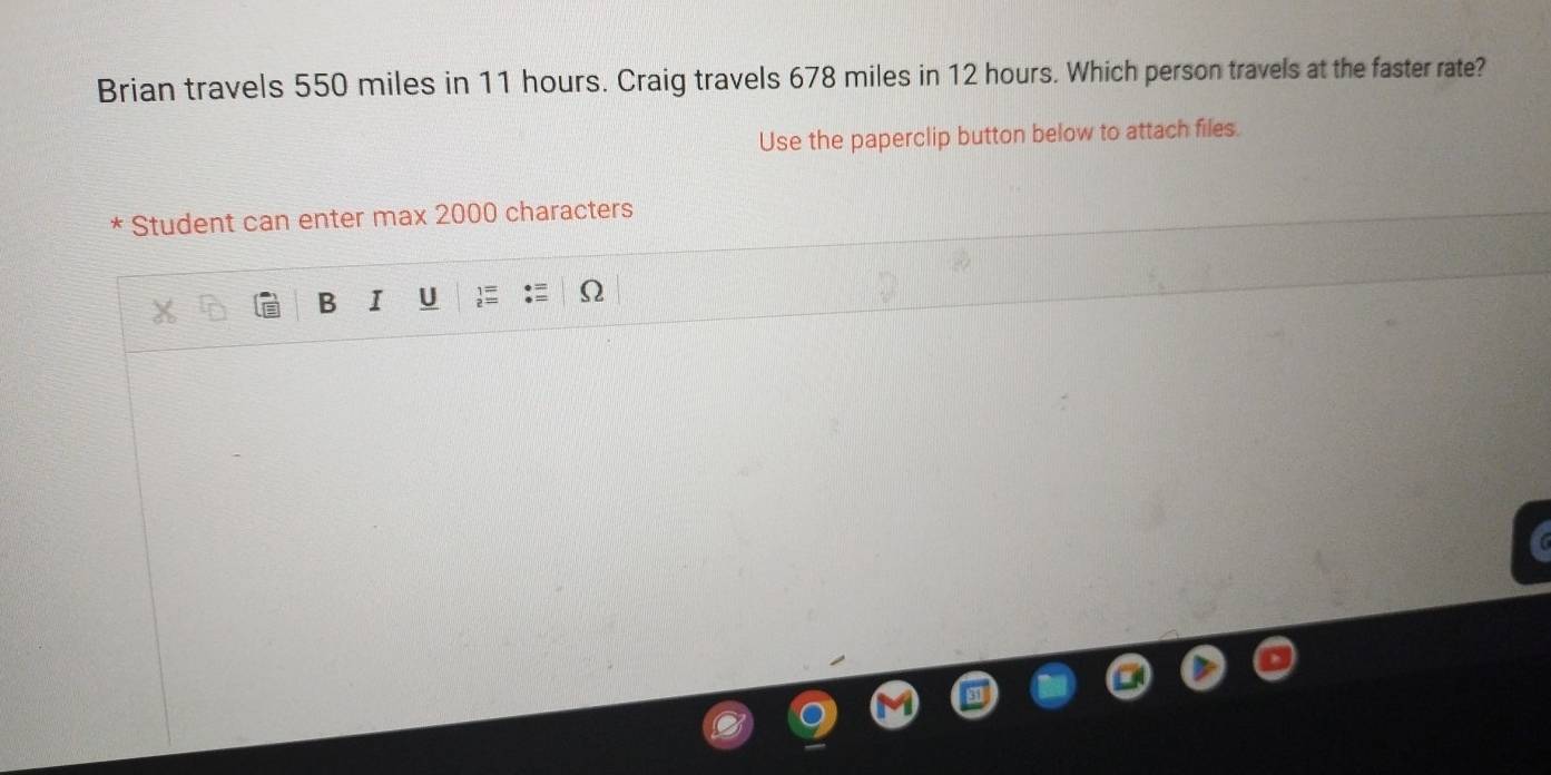 Brian travels 550 miles in 11 hours. Craig travels 678 miles in 12 hours. Which person travels at the faster rate? 
Use the paperclip button below to attach files. 
* Student can enter max 2000 characters 
B I U