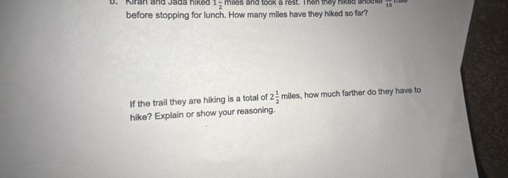 Kiran and Jada hiked 1frac 2 miles and took a rest. Ihen they niked anothe overline 10
: 
before stopping for lunch. How many miles have they hiked so far? 
If the trail they are hiking is a total of 2 1/2 miles s, how much farther do they have to 
hike? Explain or show your reasoning.