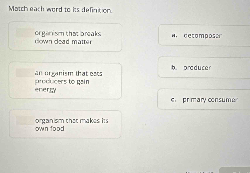 Match each word to its definition.
organism that breaks a. decomposer
down dead matter
b. producer
an organism that eats
producers to gain
energy
c. primary consumer
organism that makes its
own food