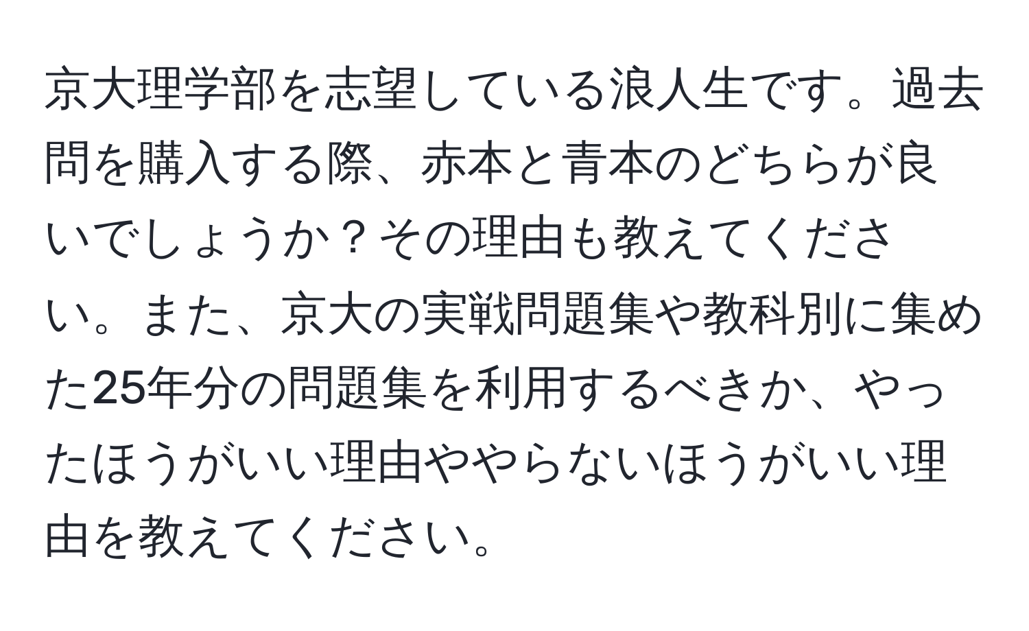 京大理学部を志望している浪人生です。過去問を購入する際、赤本と青本のどちらが良いでしょうか？その理由も教えてください。また、京大の実戦問題集や教科別に集めた25年分の問題集を利用するべきか、やったほうがいい理由ややらないほうがいい理由を教えてください。