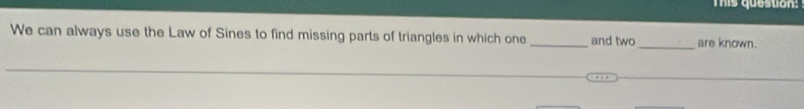 This queston: 
We can always use the Law of Sines to find missing parts of triangles in which one _and two _are known.