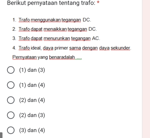 Berikut pernyataan tentang trafo: *
1. Trafo menggunakan tegangan DC.
2. Trafo dapat menaikkan tegangan DC.
3. Trafo dapat menurunkan tegangan AC.
4. Trafo ideal, daya primer sama dengan daya sekunder.
Pernyataan yang benaradalah
(1) dan (3)
(1) dan (4)
(2) dan (4)
(2) dan (3)
(3) dan (4)