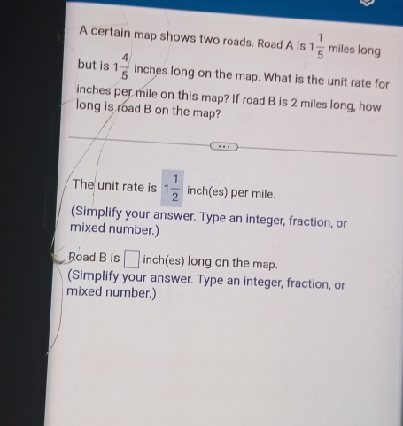 A certain map shows two roads. Road A is 1 1/5  miles long 
but is 1 4/5  inches long on the map. What is the unit rate for
inches per mile on this map? If road B is 2 miles long, how 
long is road B on the map? 
The unit rate is 1 1/2  inch(es) per mile. 
(Simplify your answer. Type an integer, fraction, or 
mixed number.) 
Road B is □ inch (es) long on the map. 
(Simplify your answer. Type an integer, fraction, or 
mixed number.)