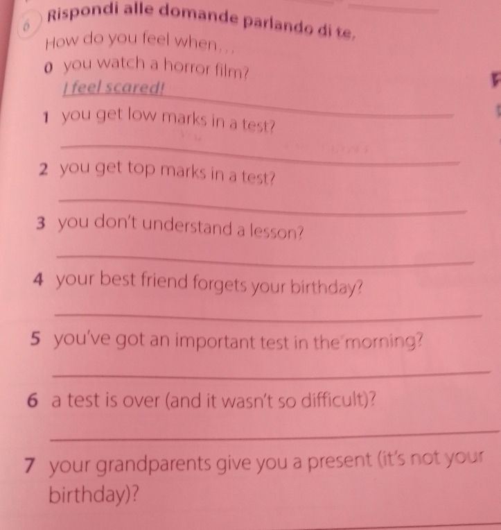 δ ) Rispondi alle domande parlando di te._ 
How do you feel when... 
o you watch a horror film? 
_ 
I feel scared! 
1 you get low marks in a test? 
_ 
2 you get top marks in a test? 
_ 
3 you don't understand a lesson? 
_ 
4 your best friend forgets your birthday? 
_ 
5 you've got an important test in the morning? 
_ 
6 a test is over (and it wasn't so difficult)? 
_ 
7 your grandparents give you a present (it's not your 
birthday)? 
_