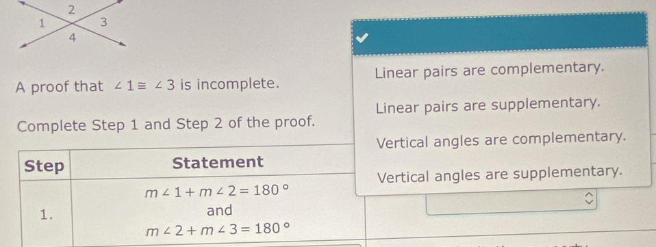 A proof that ∠ 1≌ ∠ 3 is incomplete. Linear pairs are complementary. 
Linear pairs are supplementary. 
Complete Step 1 and Step 2 of the proof. 
Vertical angles are complementary. 
Step Statement 
Vertical angles are supplementary.
m∠ 1+m∠ 2=180°
1. 
and
m∠ 2+m∠ 3=180°