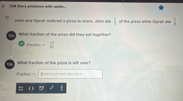 708 Story problems with addin... 
13. of the pizza while Oprah ate  1/8 
John and Oprah ordered a pizza to share. John ate  1/5 
13a What fraction of the pizza did they eat together? 
√ Fraction = 13/40 
13b What fraction of the pizza is left over? 
Fraction = Enter your next step here 
÷ ) π ∞ a^b  a/b 