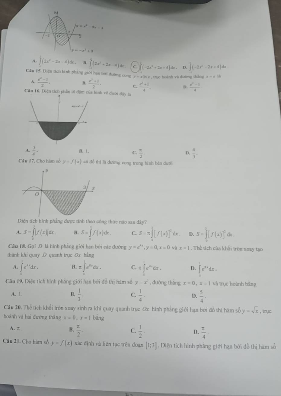 04
y=x^2-2x-1
2
-1 O;
y=-x^2+3
A. ∈tlimits^2(2x^2-2x-4)dx. B. ∈tlimits (2x^2+2x-4)dx. C. (-2x^2+2x+4)dx D. ∈tlimits^3(-2x^2-2x+4) dx
Câu 15. Diện tích hình phâng giới hạn bởi đường cong y=xln x , trục hoành và đường tháng x=a1A
A.  (e^2-1)/2 . B.  (e^2+1)/2 . C.  (z^2+1)/4 . D.  (c^2-1)/4 
Câu 16. Diện tích phần tô đậm của hình về dưới đây là
A.  3/4 . B.1.
C.  π /2 .  4/3 .
D.
Câu 17. Cho hàm số y=f(x) có đồ thị là đường cong trong hình bên đưới
Diện tích hình phẳng được tính theo công thức nào sau đây?
A. S=∈tlimits _0^(1|f(x)|dx. B. S=∈tlimits _0^3f(x)dx. C. S=π ∈tlimits _0^1[f(x)]^2) ix . D. S=∈tlimits _0^(1[f(x)]^2) dx .
Câu 18. Gọi D là hình phẳng giới hạn bởi các đường y=e^(4x),y=0,x=0 và x=1. Thể tích của khối tròn xoay tạo
thành khi quay D quanh trục 0x bằng
A. ∈tlimits _0^(1e^4x)dx. π ∈tlimits _0^(1e^8x)dx. C.π ∈t _0^(1e^4x)dx. D. ∈t _1^(1e^3x)dx.
B.
Câu 19. Diện tích hình phẳng giới hạn bởi đồ thị hàm số y=x^3 , dường thǎng x=0,x=1 và trục hoành bằng
A. 1. B.  1/3 . C.  1/4 . D.  5/4 .
Câu 20. Thể tích khổi tròn xoay sinh ra khi quay quanh trục Ox hình phẳng giới hạn bởi đồ thị hàm số y=sqrt(x) , trục
hoành và hai đường thāng x=0,x=1 bằng
A. π . B.  π /2 .  1/2 .
C.
D.  π /4 .
Câu 21. Cho hàm số y=f(x) xác định và liên tục trên đoạn [1;3]. Diện tích hình phăng giới hạn bởi đồ thị hàm số