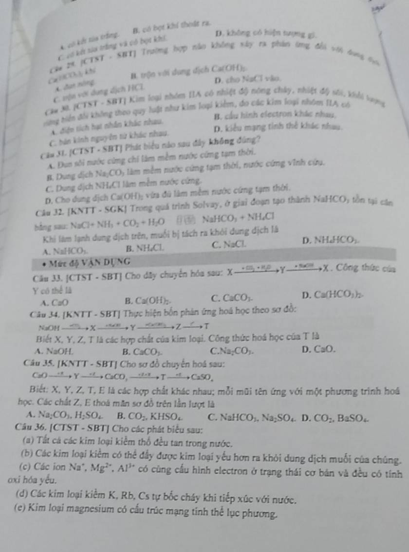B. có bọt khí thoất ra.
A. có kết tòa trắng,
C cố kết to trắng và có bọt khi,
D. không có hiện tượng gi.
Ca N C  kh  áu 28. JCTST - SRTJ Trường hợp não không xây ra phân ứng đổi với dong to
B. trộn với dung địch C a(OH)
đan nông
D. cho NaClva
C. vện với dụng dịch HCL
Cam M. [CTST - SBT] Kim loại nhóm IIA có nhiệt độ nông chây, nhiệt độ sối, khi loợng
ừng tiền đổi không theo quy luột như kim loại kiểm, đo các kim loại nhóm IIA có
B. cầu hình electron khác nhau,
A. diện tích hạt nhân khác nhau.
D. kiểu mạng tinh thể khác nhau.
C. bản kinh nguyên từ khác nhau.
Cảu 31.|CTST· SBT BTJ Phát biểu nào sau đây không đúng?
A. Đun sôi nước cứng chi làm mềm nước cứng tạm thời.
B. Dung dịch Na_2CO y làm mềm nước cứng tạm thời, nước cứng vĩnh cứu.
C. Dung dịch NH,Cl làm mễm nước cứng.
D. Cho dung dịch Ca(OH)_2 vừa đú lâm mềm nước cứng tạm thời.
Câu 32. [KNTT· 5GK | Trong quá trình Solvay, ở giai đoạn tạo thành N surd aHCO_3 tồn tại cān
bằng sau: NaCl+NH_3+CO_2+H_2O NaHCO_3+NH_4Cl
Khi làm lạnh dung dịch trên, muối bị tách ra khỏi dung dịch là
D.
A. NaHCO_3. B. NH₆Cl. C. NaCl NH_4HCO_2
Mứrc d VANDUNG
Cầu 33. [CTST - SBT] Cho dây chuyển hóa sau: xxrightarrow +CH_2· H_2Oy_ · NaOHX. Công thức của
Y có thể là
A. CaO B. Ca(OH)_2. C. CaCO_3. D. Ca(HCO_3)_2.
Câu 34. [KNTT - SBT] Thực hiện bốn phản ứng hoá học theo sơ đồ:
NaOH xrightarrow sim uXto ,_ KM_2,Zto T
Biết X, Y, Z, T là các hợp chất của kim loại. Công thức hoá học của T là
A. NaOH. B. CaCO_3. C Na_2CO_3. D. CaO.
Câu 35. [KNTT - SBT] Cho sơ đồ chuyển hoá sau:
CaO _ xrightarrow +to Yto CaCO,xrightarrow .to Tto CaSOSO_4
Biết: X, Y, Z, T, E là các hợp chất khác nhau; mỗi mũi tên ứng với một phương trình hoá
học. Các chất Z, E thoà măn sơ đỗ trên lần lượt là
A. Na_2CO_3.H_2SO_4 B. CO_2.KHSO_4 C. NaHCO_3,Na_2SO_4D CO_2,BaSO_4
Câu 36. [CTST - SBT] Cho các phát biểu sau:
(a) Tất cá các kim loại kiểm thổ đều tan trong nước.
(b) Các kim loại kiểm có thể đầy được kim loại yếu hơn ra khỏi dung dịch muối của chúng.
(c) Các ion Na^+, Mg^(2+),Al^(3+) có cùng cầu hình electron ở trạng thái cơ bản và đều có tính
oxi hóa yếu.
(d) Các kim loại kiểm K, Rb, Cs tự bốc cháy khi tiếp xúc với nước.
(e) Kim loại magnesium có cấu trúc mạng tinh thể lục phương.
