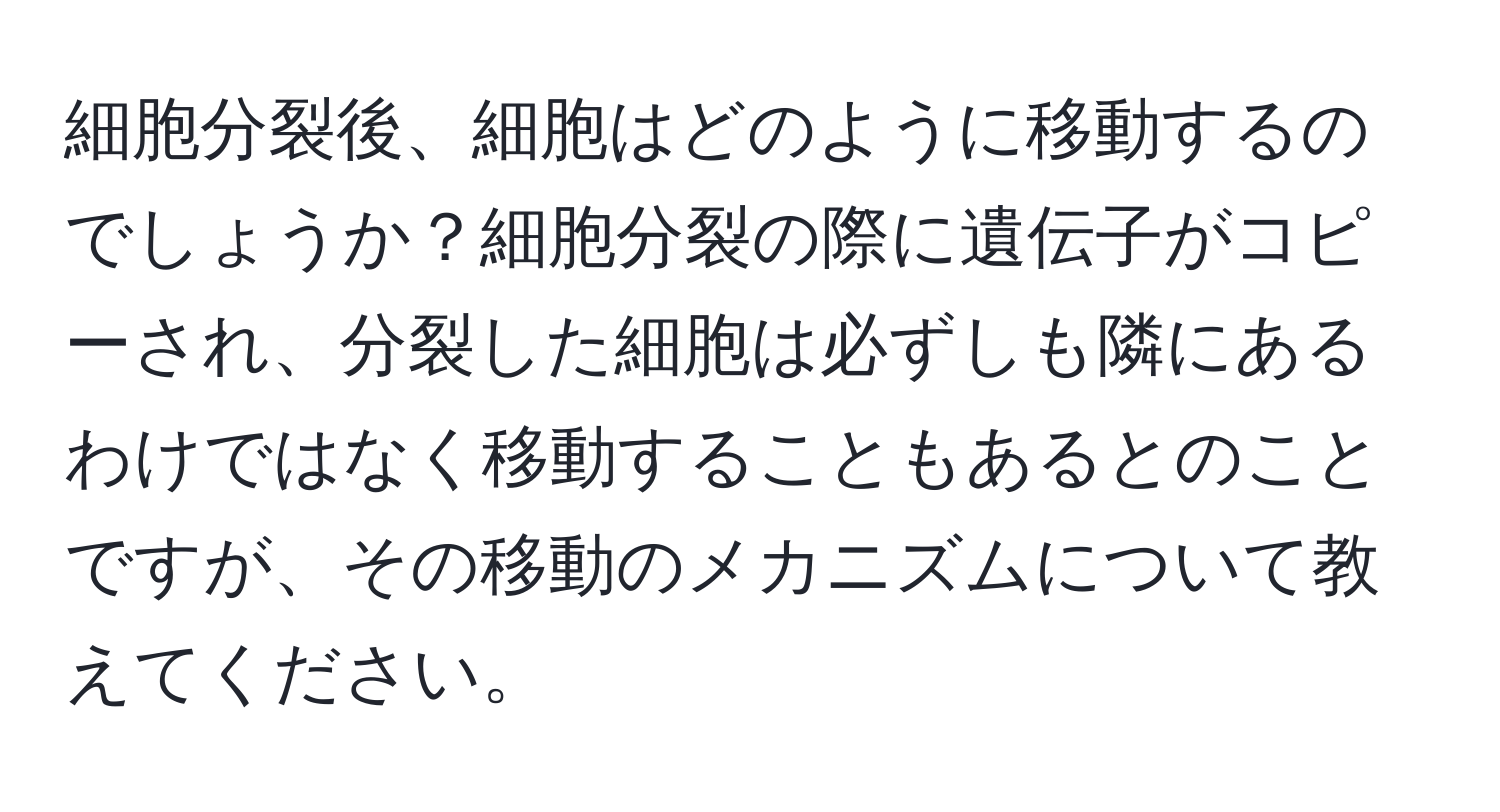 細胞分裂後、細胞はどのように移動するのでしょうか？細胞分裂の際に遺伝子がコピーされ、分裂した細胞は必ずしも隣にあるわけではなく移動することもあるとのことですが、その移動のメカニズムについて教えてください。