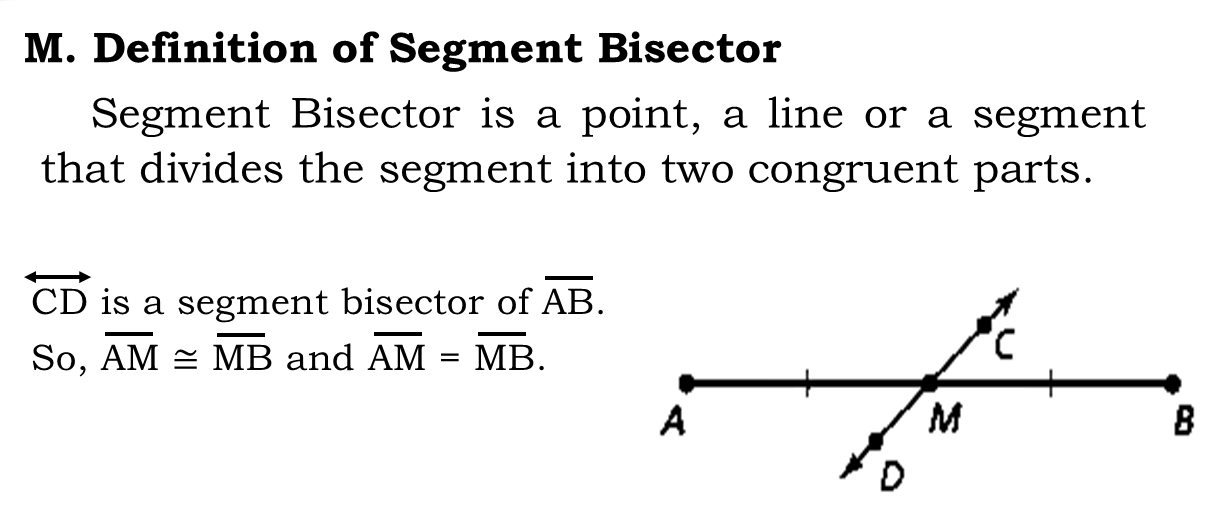 Definition of Segment Bisector 
Segment Bisector is a point, a line or a segment 
that divides the segment into two congruent parts.
overleftrightarrow CD is a segment bisector of overline AB. 
So, overline AM≌ overline MB and overline AM=overline MB.