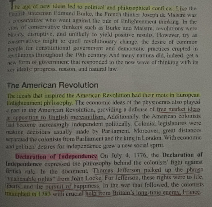 he age of new ideas led to political and philosophical conflicts. Like the 
English statesman Edmund Burke, the French thinker Joseph de Maistre was 
conservative who went against the tide of Enlightenment thinking. In the 
viaw of conservative thinkers such as Burke and Maistre, revolutions were 
bloody, disruptive, and unlikely to yield positive results. However, try as 
conservatives might to quell revolutionary change, the desire of common 
people for constitutional government and democratic practices crupted in 
revolutions throughout the 19th century. And many nations did, indeed, get a 
new form of government that responded to the new wave of thinking with its 
key ideals: progress, reason, and natural law. 
The American Revolution 
The ideals that inspired the American Revolution had their roots in European 
Ealightenment philosophy. The economic ideas of the physiocrats also played 
a part in the American Revolution, providing a defense of free market ideas 
n opposition to English mercantilism. Additionally, the American colonists 
had become increasingly independent politically. Colonial legislatures were 
making decisions usually made by Parliament. Moreover, great distances 
separated the colonists from Parliament and the king in London. With economic 
and political desires for independence grew a new social spirit. 
Declaration of Independence On July 4, 1776, the Declaration of 
Independence expressed the philosophy behind the colonists' fight against 
British rule. In the document, Thomas Jefferson picked up the phrase 
"tmalienable rights” from John Locke. For Jefterson, these rights were to life, 
liberty, and the pursuit of happiness. In the war that followed, the colonists 
tumphed in 1783 with crucial help from Britain's long-time enemy, France.