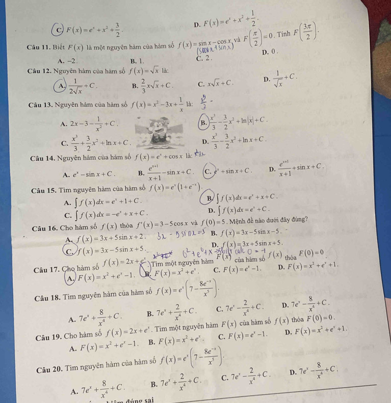 C F(x)=e^x+x^2+ 3/2 .
D. F(x)=e^x+x^2+ 1/2 .
Câu 11. Biết F(x) là một nguyên hàm của hàm số f(x)=sin x-cos x và F( π /2 )=0. Tính F( 3π /2 ).
A. -2 B. 1.
C. 2. D. 0 .
Câu 12. Nguyên hàm của hàm số f(x)=sqrt(x) là:
A.  1/2sqrt(x) +C. B.  2/3 xsqrt(x)+C. C. xsqrt(x)+C. D.  1/sqrt(x) +C.
Câu 13. Nguyên hàm của hàm số f(x)=x^2-3x+ 1/x  à
A. 2x-3- 1/x^2 +C. B. | x^3/3 - 3/2 x^2+ln |x|+C.
C.  x^3/3 + 3/2 x^2+ln x+C.  x^3/3 - 3/2 x^2+ln x+C.
D.
Câu 14. Nguyên hàm của hàm số f(x)=e^x+cos x là:
A. e^x-sin x+C. B.  (e^(x+1))/x+1 -sin x+C. C. ^x+sin x+C. D.  (e^(x+1))/x+1 +sin x+C.
Câu 15. Tìm nguyên hàm của hàm số f(x)=e^x(1+e^(-x)).
A. ∈t f(x)dx=e^x+1+C.
B ∈t f(x)dx=e^x+x+C.
C. ∈t f(x)dx=-e^x+x+C.
D. ∈t f(x)dx=e^x+C.
Câu 16. Cho hàm số f(x) thỏa f'(x)=3-5cos x và f(0)=5. Mệnh đề nào dưới đây đúng?
A、 f(x)=3x+5sin x+2.
B. f(x)=3x-5sin x-5.
D. f(x)=3x+5sin x+5.
C. f(x)=3x-5sin x+5.
Câu 17. Cho hàm số f(x)=2x+e^x Tim một nguyên hàm F(x) của hàm số f(x) thỏa F(0)=0
A, F(x)=x^2+e^x-1. R F(x)=x^2+e^x. C. F(x)=e^x-1. D. F(x)=x^2+e^x+1.
Câu 18. Tìm nguyên hàm của hàm số f(x)=e^x(7- (8e^(-x))/x^5 ).
A. 7e^x+ 8/x^4 +C. B. 7e^x+ 2/x^4 +C. C. 7e^x- 2/x^4 +C. D. 7e^x- 8/x^4 +C.
Câu 19. Cho hàm số f(x)=2x+e^x. Tìm một nguyên hàm F(x) của hàm số f(x) thỏa F(0)=0.
A. F(x)=x^2+e^x-1. B. F(x)=x^2+e^x. C. F(x)=e^x-1. D. F(x)=x^2+e^x+1.
Câu 20. Tìm nguyên hàm của hàm số f(x)=e^x(7- (8e^(-x))/x^5 ).
B. 7e^x+ 2/x^4 +C. C. 7e^x- 2/x^4 +C. D. 7e^x- 8/x^4 +C.
A. 7e^x+ 8/x^4 +C. đúng sai