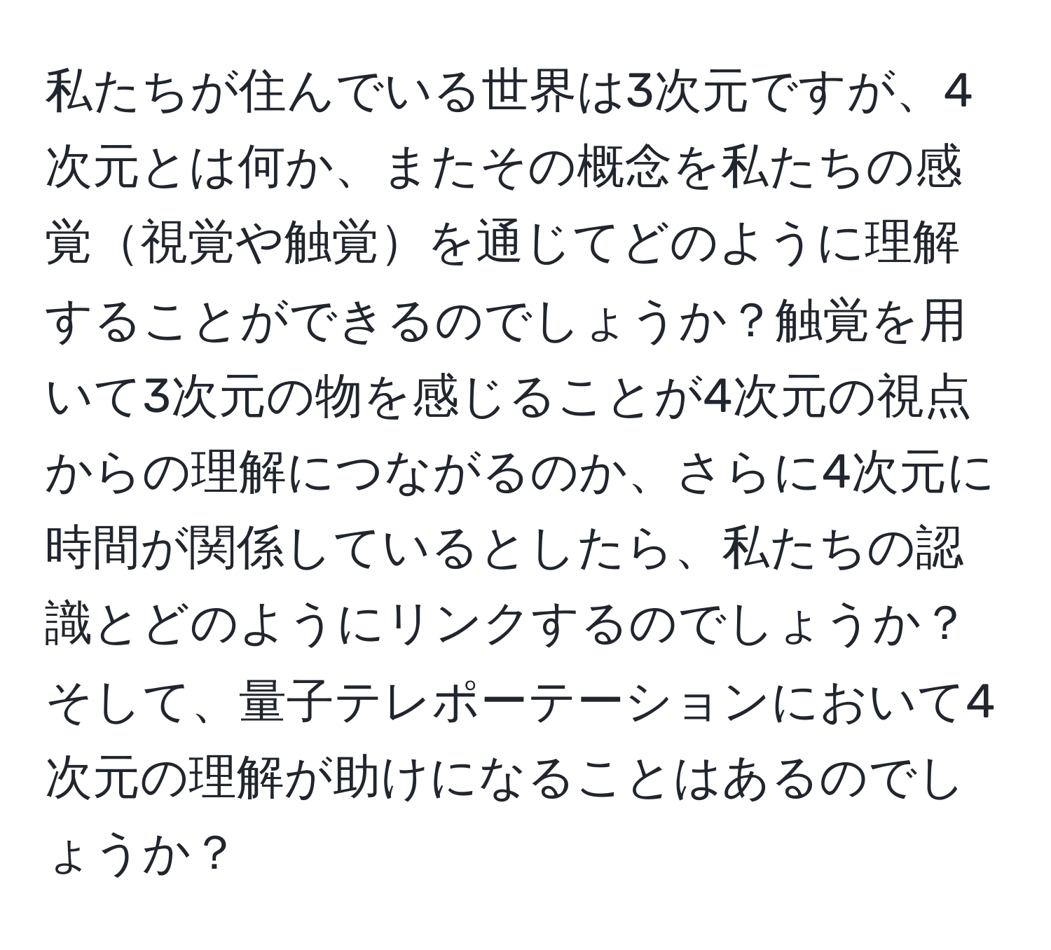 私たちが住んでいる世界は3次元ですが、4次元とは何か、またその概念を私たちの感覚視覚や触覚を通じてどのように理解することができるのでしょうか？触覚を用いて3次元の物を感じることが4次元の視点からの理解につながるのか、さらに4次元に時間が関係しているとしたら、私たちの認識とどのようにリンクするのでしょうか？そして、量子テレポーテーションにおいて4次元の理解が助けになることはあるのでしょうか？