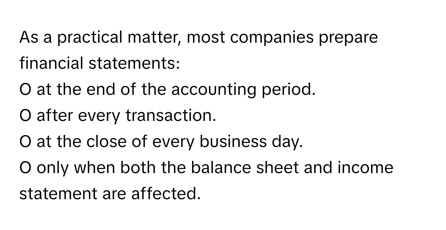 As a practical matter, most companies prepare financial statements:

O at the end of the accounting period.
O after every transaction.
O at the close of every business day.
O only when both the balance sheet and income statement are affected.