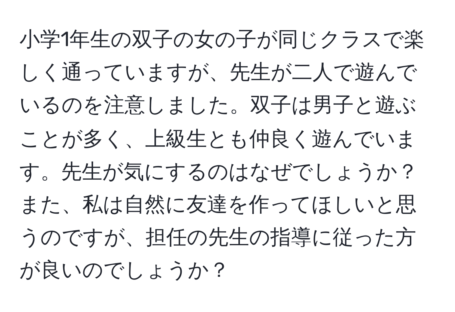 小学1年生の双子の女の子が同じクラスで楽しく通っていますが、先生が二人で遊んでいるのを注意しました。双子は男子と遊ぶことが多く、上級生とも仲良く遊んでいます。先生が気にするのはなぜでしょうか？また、私は自然に友達を作ってほしいと思うのですが、担任の先生の指導に従った方が良いのでしょうか？