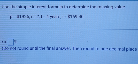 Use the simple interest formula to determine the missing value.
p=$1925, r= ?, t=4 years, i=$169.40
r=□ %
(Do not round until the final answer. Then round to one decimal place