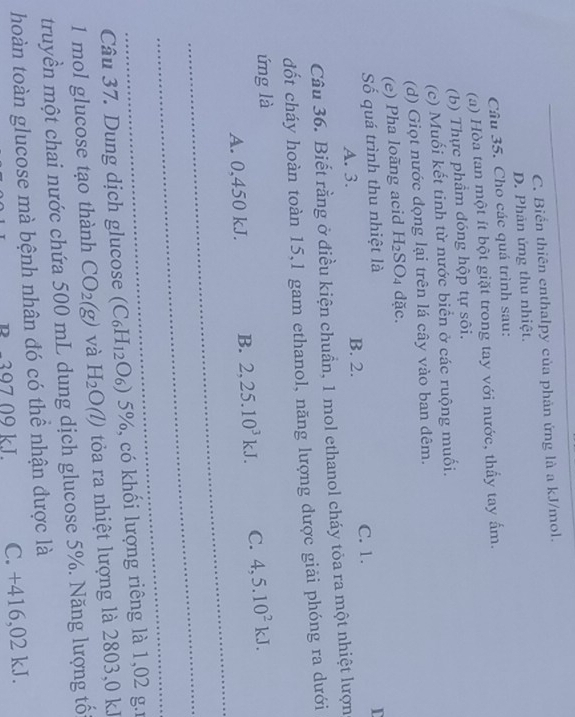 _C. Biển thiên enthalpy của phản ứng là a kJ/mol.
D. Phản ứng thu nhiệt.
Câu 35. Cho các quá trình sau:
(a) Hòa tan một ít bột giặt trong tay với nước, thấy tay ấm.
(b) Thực phẩm đóng hộp tự sôi.
(c) Muối kết tinh từ nước biển ở các ruộng muối.
(d) Giọt nước đọng lại trên lá cây vào ban đêm.
(e) Pha loãng acid H_2SO_4 dặc.
Số quá trình thu nhiệt là
I
A. 3. B. 2. C. 1.
Câu 36. Biết rằng ở điều kiện chuẩn, 1 mol ethanol cháy tòa ra một nhiệt lượn
dốt cháy hoàn toàn 15, 1 gam ethanol, năng lượng được giải phóng ra dưới
ứng là
_
A. 0,450 kJ. B. 2, 25.10^3kJ. C. 4,5.10^2kJ. 
_
_
Câu 37. Dung dịch glucose (C_6H_12O_6)5% , có khối lượng riêng là 1,02 g.
1 mol glucose tạo thành CO_2(g) và H_2O(l) tỏa ra nhiệt lượng là 2803,0 kJ
truyền một chai nước chứa 500 mL dung dịch glucose 5%. Năng lượng tối
hoàn toàn glucose mà bệnh nhân đó có thể nhận được là
B −397 09 kL C. +416,02 kJ.