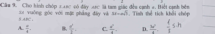 Cho hình chóp s. лвC có đáy лBC là tam giác đều cạnh đ. Biết cạnh bên
SA vuông góc với mặt phẳng đáy và SA=asqrt(3). Tính thể tích khối chóp
S. ABC 、
A.  a/4 . B.  a^3/2 . C.  a^3/4 . D.  3a^3/4 .