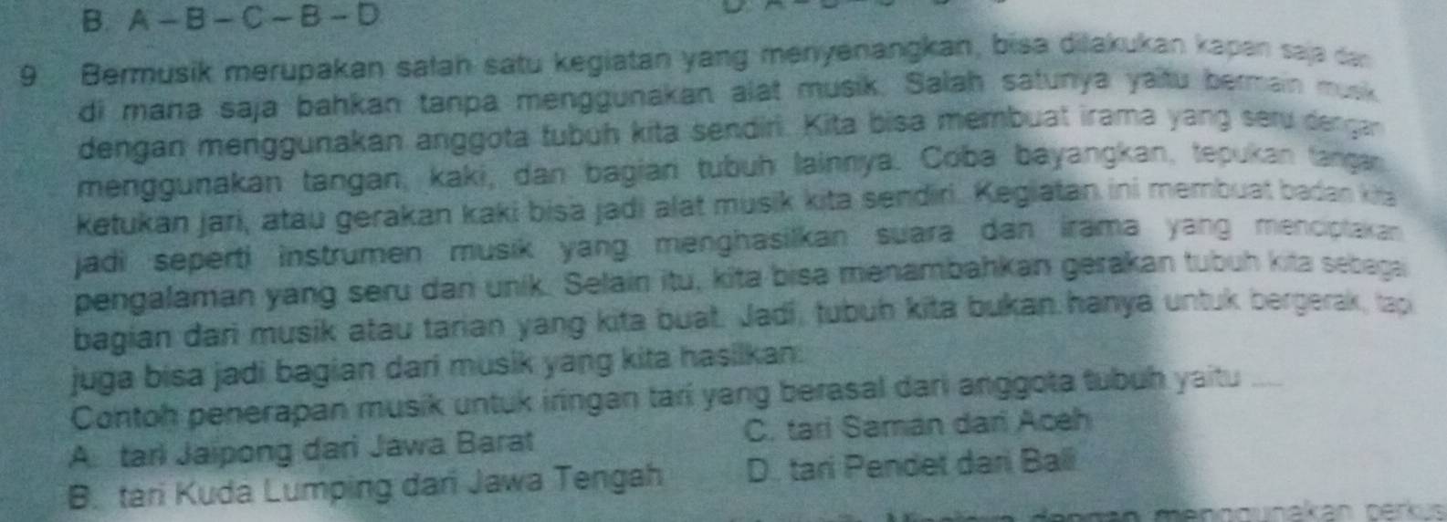 A - B - C — B - D
9 Bermusik merupakan satah satu kegiatan yang menyenangkan, bisa diakukan kapan saja dan
di mana saja bahkan tanpa menggunakan alat musik. Salah satunya yaitu bermain musk
dengan menggunakan anggota tubüh kita sendiri. Kita bisa membuat irama yang seru dengan
menggunakan tangan, kaki, dan bagian tubuh lainnya. Coba bayangkan, tepukan tangan
Ketukan jari, atäu gerakan kaki bisa jadi alät musik kita sendiri. Kegiatan ini membuat badan kita
jadi seperti instrumen musik yang menghasilkan suara dan irama yang menciptakan 
pengalaman yang seru dan unik. Selain itu, kita bisa menambahkan gerakan tubuh kita sebega
bagian dari musik atau tarian yang kita buat. Jadi, tubuh kita bukan hanya untuk bergerak, tap
juga bisa jadi bagian dari musik yang kita hasilkan:
Contoh penerapan musik untuk iringan tari yang berasal dari anggota tubuh yaitu_
A. tari Jaipong dari Jawa Barat C. tari Saman dari Aceh
B. tari Kudá Lumping dan Jawa Tengah D. tari Pendet dari Bali