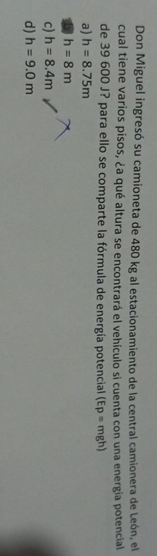 Don Miguel ingresó su camioneta de 480 kg al estacionamiento de la central camionera de León, el
cual tiene varios pisos, ¿a qué altura se encontrará el vehículo si cuenta con una energía potencial
de 39 600 J? para ello se comparte la fórmula de energía potencial (Ep=mgh)
a) h=8.75m
b h=8m
c) h=8.4m
d) h=9.0m