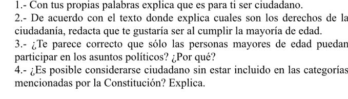 1.- Con tus propias palabras explica que es para ti ser ciudadano. 
2.- De acuerdo con el texto donde explica cuales son los derechos de la 
ciudadanía, redacta que te gustaría ser al cumplir la mayoría de edad. 
3.- ¿Te parece correcto que sólo las personas mayores de edad puedan 
participar en los asuntos políticos? ¿Por qué? 
4.- ¿Es posible considerarse ciudadano sin estar incluido en las categorías 
mencionadas por la Constitución? Explica.