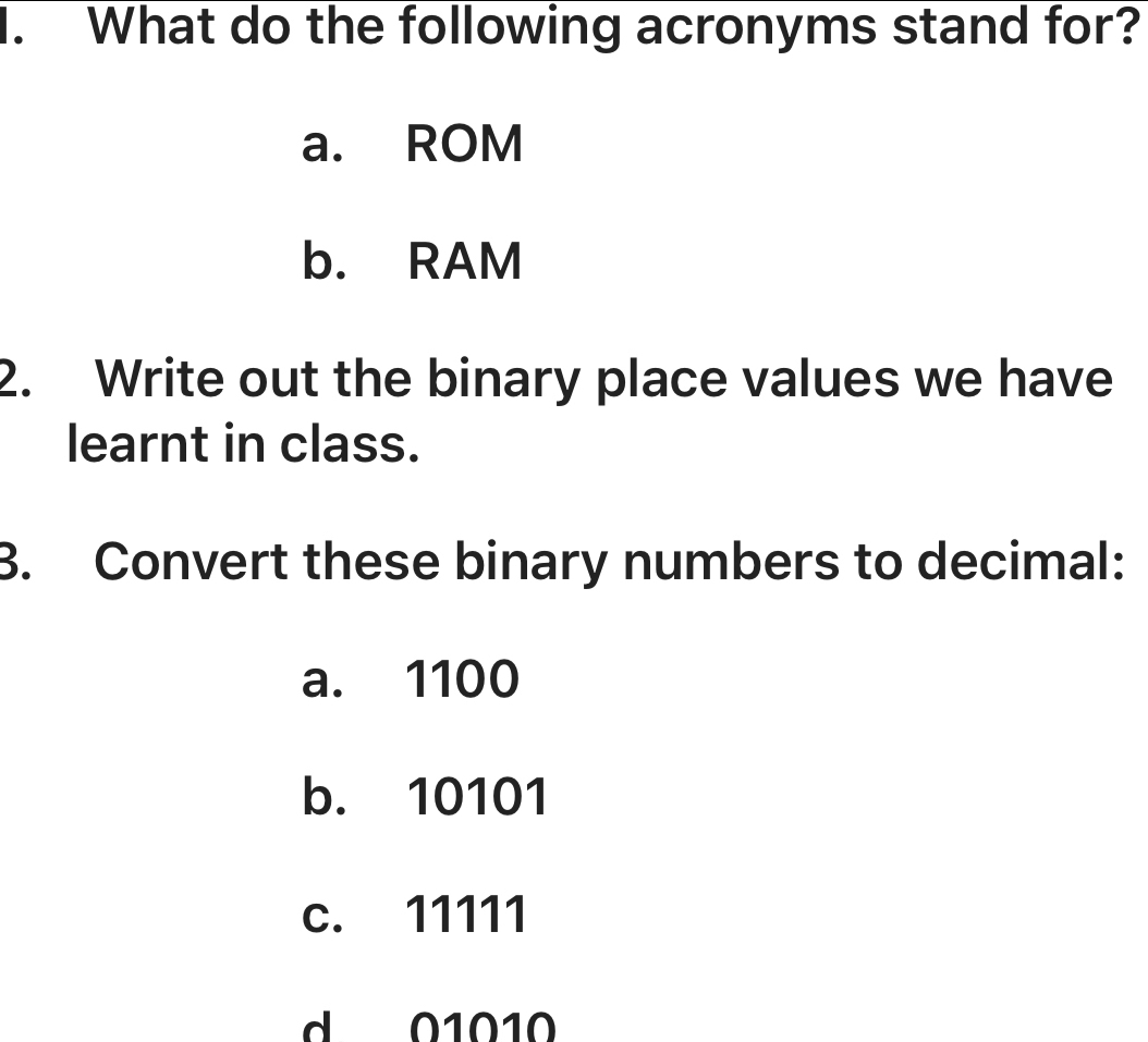 What do the following acronyms stand for? 
a. ROM 
b. RAM 
2. Write out the binary place values we have 
learnt in class. 
3. Convert these binary numbers to decimal: 
a. 1100
b. 10101
c. 11111
d 01010