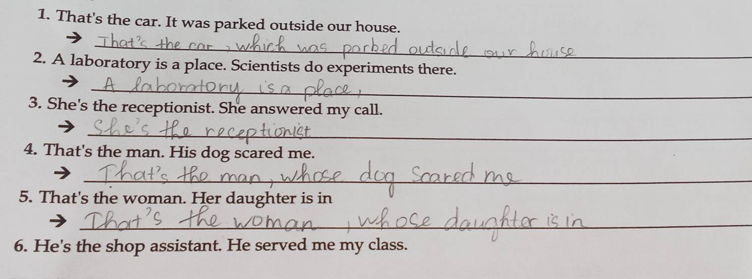 That's the car. It was parked outside our house. 
_ 
2. A laboratory is a place. Scientists do experiments there. 
_ 
3. She's the receptionist. She answered my call. 
_ 
4. That's the man. His dog scared me. 
_ 
5. That's the woman. Her daughter is in 
_ 
6. He's the shop assistant. He served me my class.